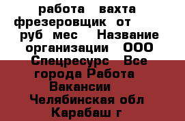 работа . вахта. фрезеровщик. от 50 000 руб./мес. › Название организации ­ ООО Спецресурс - Все города Работа » Вакансии   . Челябинская обл.,Карабаш г.